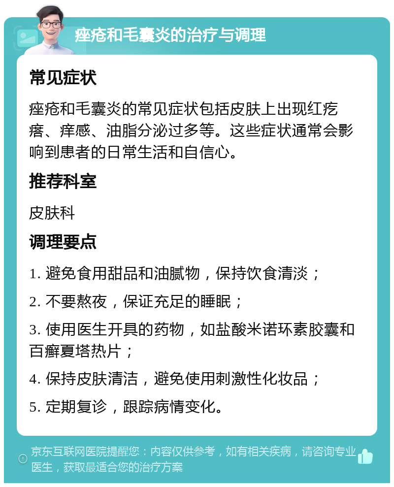 痤疮和毛囊炎的治疗与调理 常见症状 痤疮和毛囊炎的常见症状包括皮肤上出现红疙瘩、痒感、油脂分泌过多等。这些症状通常会影响到患者的日常生活和自信心。 推荐科室 皮肤科 调理要点 1. 避免食用甜品和油腻物，保持饮食清淡； 2. 不要熬夜，保证充足的睡眠； 3. 使用医生开具的药物，如盐酸米诺环素胶囊和百癣夏塔热片； 4. 保持皮肤清洁，避免使用刺激性化妆品； 5. 定期复诊，跟踪病情变化。