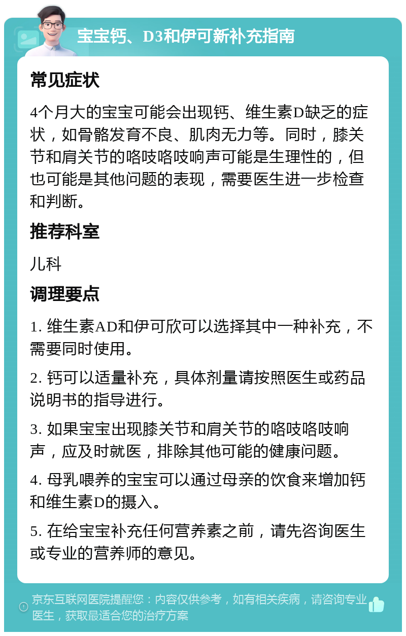 宝宝钙、D3和伊可新补充指南 常见症状 4个月大的宝宝可能会出现钙、维生素D缺乏的症状，如骨骼发育不良、肌肉无力等。同时，膝关节和肩关节的咯吱咯吱响声可能是生理性的，但也可能是其他问题的表现，需要医生进一步检查和判断。 推荐科室 儿科 调理要点 1. 维生素AD和伊可欣可以选择其中一种补充，不需要同时使用。 2. 钙可以适量补充，具体剂量请按照医生或药品说明书的指导进行。 3. 如果宝宝出现膝关节和肩关节的咯吱咯吱响声，应及时就医，排除其他可能的健康问题。 4. 母乳喂养的宝宝可以通过母亲的饮食来增加钙和维生素D的摄入。 5. 在给宝宝补充任何营养素之前，请先咨询医生或专业的营养师的意见。