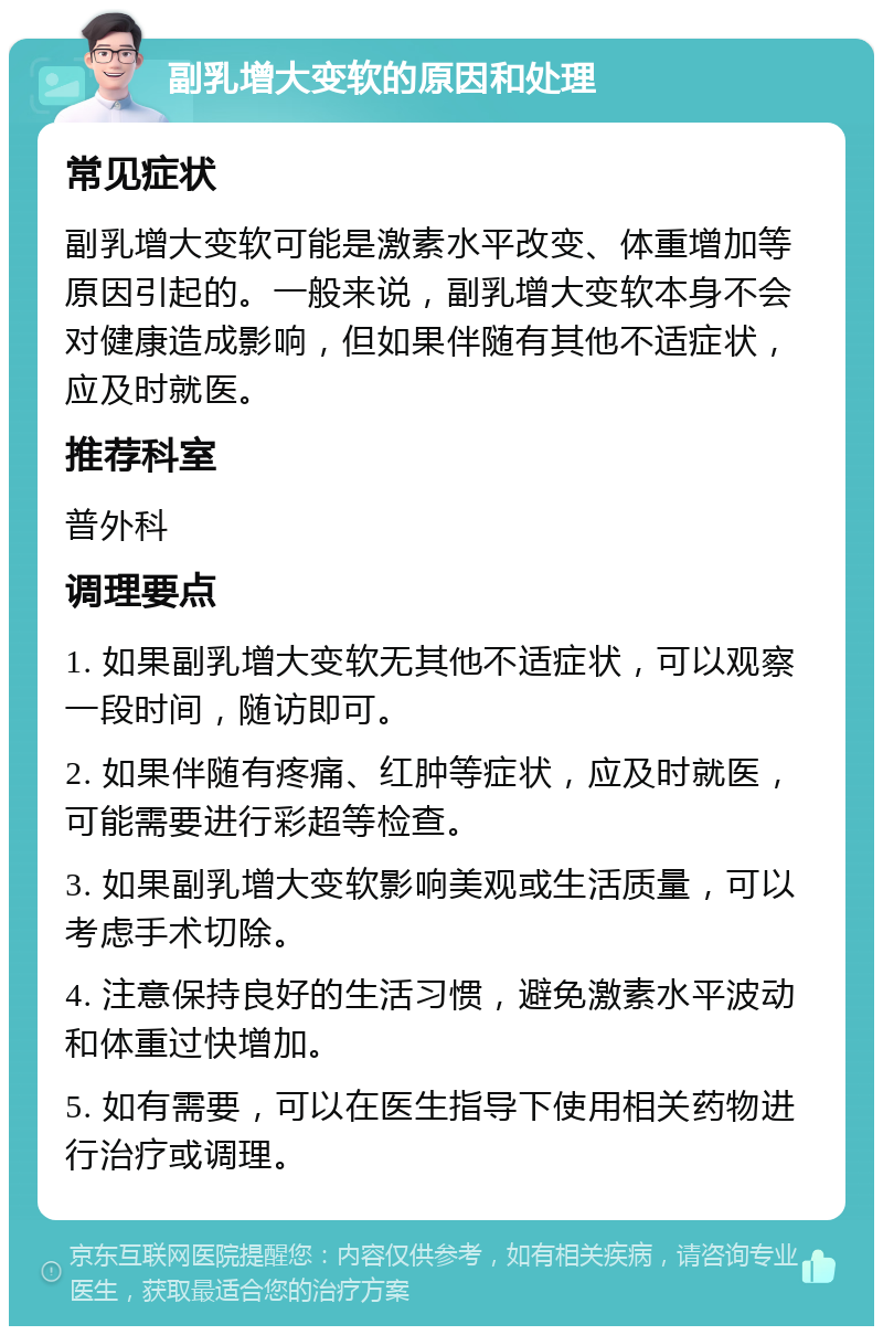 副乳增大变软的原因和处理 常见症状 副乳增大变软可能是激素水平改变、体重增加等原因引起的。一般来说，副乳增大变软本身不会对健康造成影响，但如果伴随有其他不适症状，应及时就医。 推荐科室 普外科 调理要点 1. 如果副乳增大变软无其他不适症状，可以观察一段时间，随访即可。 2. 如果伴随有疼痛、红肿等症状，应及时就医，可能需要进行彩超等检查。 3. 如果副乳增大变软影响美观或生活质量，可以考虑手术切除。 4. 注意保持良好的生活习惯，避免激素水平波动和体重过快增加。 5. 如有需要，可以在医生指导下使用相关药物进行治疗或调理。