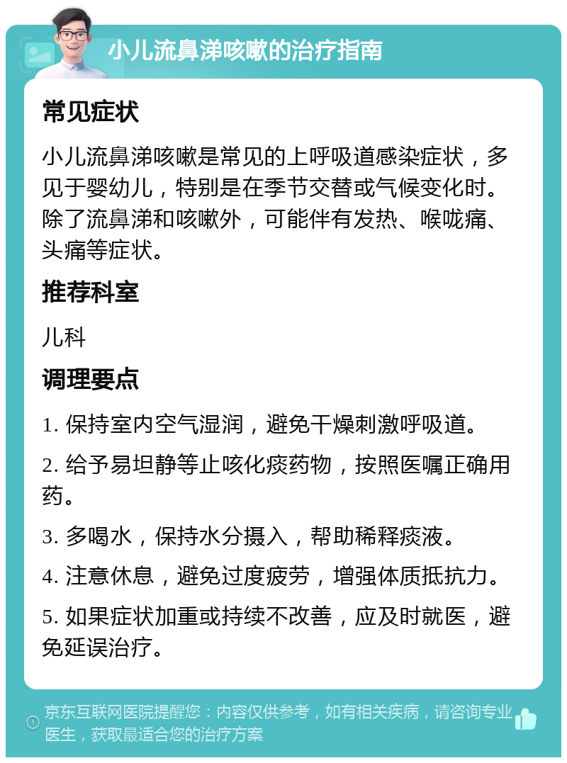 小儿流鼻涕咳嗽的治疗指南 常见症状 小儿流鼻涕咳嗽是常见的上呼吸道感染症状，多见于婴幼儿，特别是在季节交替或气候变化时。除了流鼻涕和咳嗽外，可能伴有发热、喉咙痛、头痛等症状。 推荐科室 儿科 调理要点 1. 保持室内空气湿润，避免干燥刺激呼吸道。 2. 给予易坦静等止咳化痰药物，按照医嘱正确用药。 3. 多喝水，保持水分摄入，帮助稀释痰液。 4. 注意休息，避免过度疲劳，增强体质抵抗力。 5. 如果症状加重或持续不改善，应及时就医，避免延误治疗。