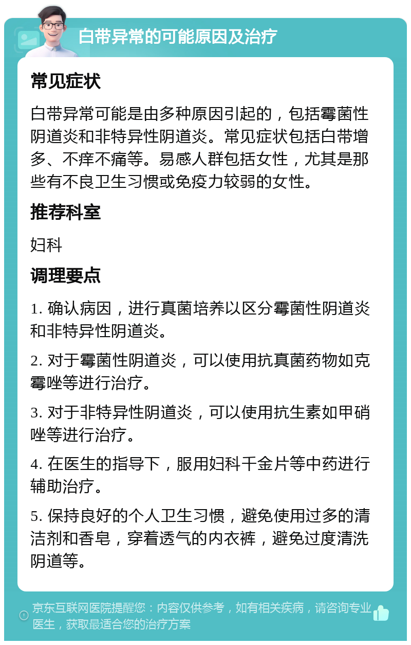 白带异常的可能原因及治疗 常见症状 白带异常可能是由多种原因引起的，包括霉菌性阴道炎和非特异性阴道炎。常见症状包括白带增多、不痒不痛等。易感人群包括女性，尤其是那些有不良卫生习惯或免疫力较弱的女性。 推荐科室 妇科 调理要点 1. 确认病因，进行真菌培养以区分霉菌性阴道炎和非特异性阴道炎。 2. 对于霉菌性阴道炎，可以使用抗真菌药物如克霉唑等进行治疗。 3. 对于非特异性阴道炎，可以使用抗生素如甲硝唑等进行治疗。 4. 在医生的指导下，服用妇科千金片等中药进行辅助治疗。 5. 保持良好的个人卫生习惯，避免使用过多的清洁剂和香皂，穿着透气的内衣裤，避免过度清洗阴道等。