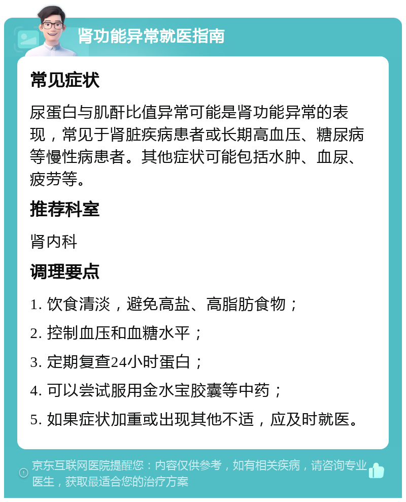 肾功能异常就医指南 常见症状 尿蛋白与肌酐比值异常可能是肾功能异常的表现，常见于肾脏疾病患者或长期高血压、糖尿病等慢性病患者。其他症状可能包括水肿、血尿、疲劳等。 推荐科室 肾内科 调理要点 1. 饮食清淡，避免高盐、高脂肪食物； 2. 控制血压和血糖水平； 3. 定期复查24小时蛋白； 4. 可以尝试服用金水宝胶囊等中药； 5. 如果症状加重或出现其他不适，应及时就医。