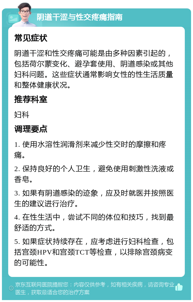 阴道干涩与性交疼痛指南 常见症状 阴道干涩和性交疼痛可能是由多种因素引起的，包括荷尔蒙变化、避孕套使用、阴道感染或其他妇科问题。这些症状通常影响女性的性生活质量和整体健康状况。 推荐科室 妇科 调理要点 1. 使用水溶性润滑剂来减少性交时的摩擦和疼痛。 2. 保持良好的个人卫生，避免使用刺激性洗液或香皂。 3. 如果有阴道感染的迹象，应及时就医并按照医生的建议进行治疗。 4. 在性生活中，尝试不同的体位和技巧，找到最舒适的方式。 5. 如果症状持续存在，应考虑进行妇科检查，包括宫颈HPV和宫颈TCT等检查，以排除宫颈病变的可能性。