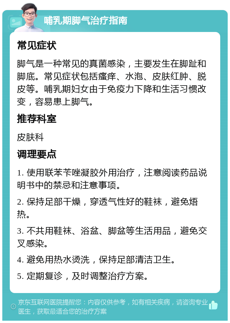 哺乳期脚气治疗指南 常见症状 脚气是一种常见的真菌感染，主要发生在脚趾和脚底。常见症状包括瘙痒、水泡、皮肤红肿、脱皮等。哺乳期妇女由于免疫力下降和生活习惯改变，容易患上脚气。 推荐科室 皮肤科 调理要点 1. 使用联苯苄唑凝胶外用治疗，注意阅读药品说明书中的禁忌和注意事项。 2. 保持足部干燥，穿透气性好的鞋袜，避免焐热。 3. 不共用鞋袜、浴盆、脚盆等生活用品，避免交叉感染。 4. 避免用热水烫洗，保持足部清洁卫生。 5. 定期复诊，及时调整治疗方案。