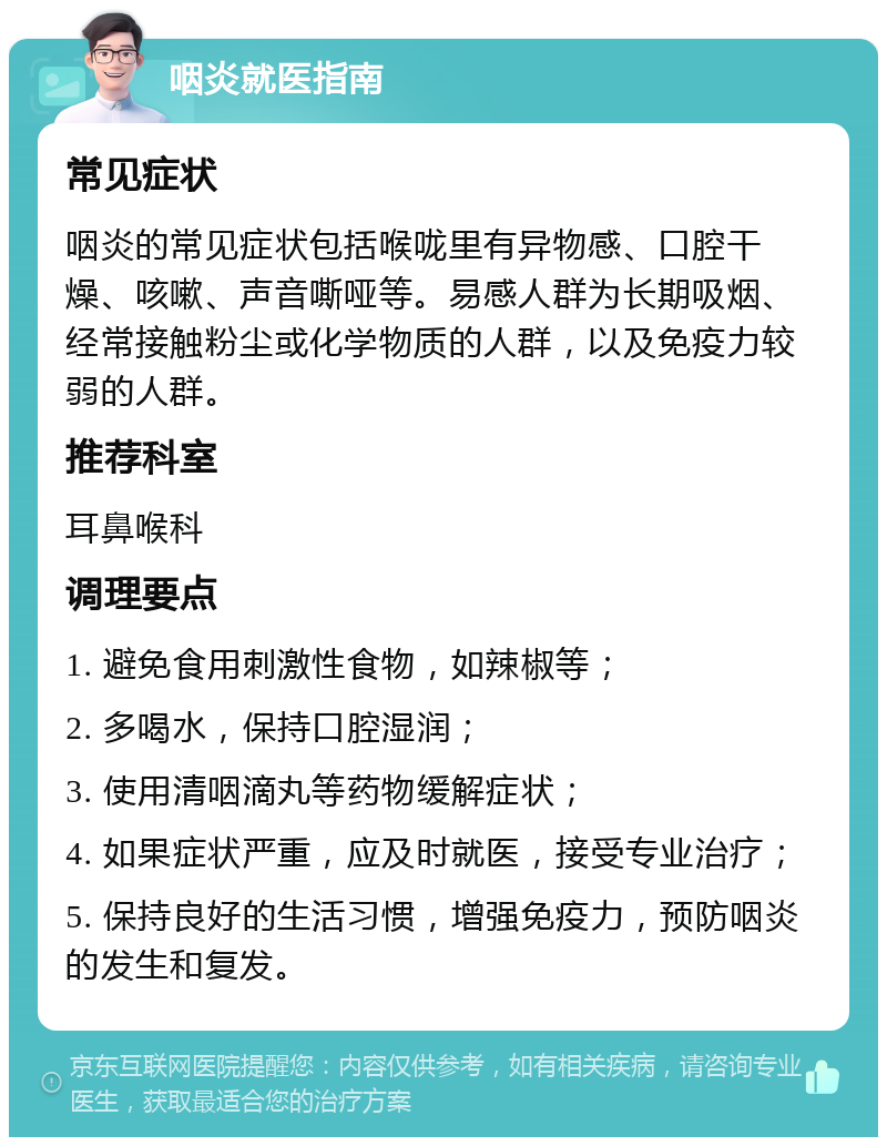 咽炎就医指南 常见症状 咽炎的常见症状包括喉咙里有异物感、口腔干燥、咳嗽、声音嘶哑等。易感人群为长期吸烟、经常接触粉尘或化学物质的人群，以及免疫力较弱的人群。 推荐科室 耳鼻喉科 调理要点 1. 避免食用刺激性食物，如辣椒等； 2. 多喝水，保持口腔湿润； 3. 使用清咽滴丸等药物缓解症状； 4. 如果症状严重，应及时就医，接受专业治疗； 5. 保持良好的生活习惯，增强免疫力，预防咽炎的发生和复发。