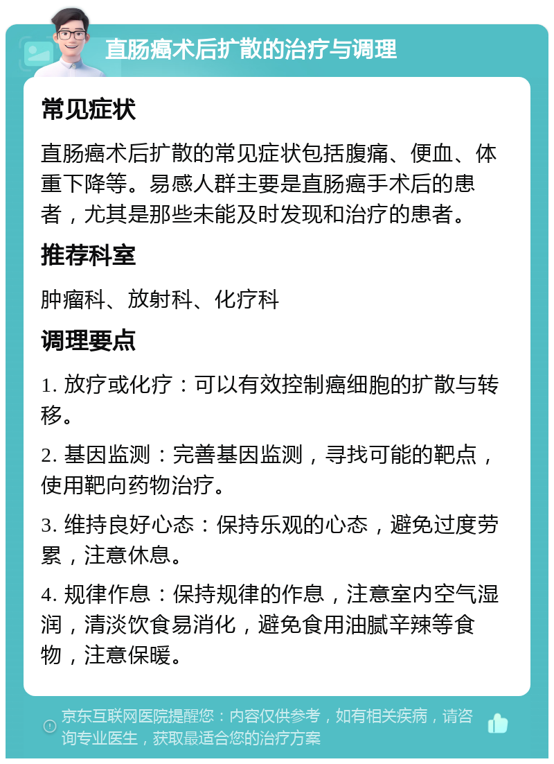 直肠癌术后扩散的治疗与调理 常见症状 直肠癌术后扩散的常见症状包括腹痛、便血、体重下降等。易感人群主要是直肠癌手术后的患者，尤其是那些未能及时发现和治疗的患者。 推荐科室 肿瘤科、放射科、化疗科 调理要点 1. 放疗或化疗：可以有效控制癌细胞的扩散与转移。 2. 基因监测：完善基因监测，寻找可能的靶点，使用靶向药物治疗。 3. 维持良好心态：保持乐观的心态，避免过度劳累，注意休息。 4. 规律作息：保持规律的作息，注意室内空气湿润，清淡饮食易消化，避免食用油腻辛辣等食物，注意保暖。