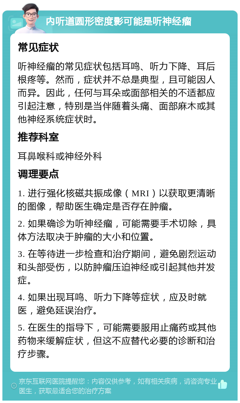 内听道圆形密度影可能是听神经瘤 常见症状 听神经瘤的常见症状包括耳鸣、听力下降、耳后根疼等。然而，症状并不总是典型，且可能因人而异。因此，任何与耳朵或面部相关的不适都应引起注意，特别是当伴随着头痛、面部麻木或其他神经系统症状时。 推荐科室 耳鼻喉科或神经外科 调理要点 1. 进行强化核磁共振成像（MRI）以获取更清晰的图像，帮助医生确定是否存在肿瘤。 2. 如果确诊为听神经瘤，可能需要手术切除，具体方法取决于肿瘤的大小和位置。 3. 在等待进一步检查和治疗期间，避免剧烈运动和头部受伤，以防肿瘤压迫神经或引起其他并发症。 4. 如果出现耳鸣、听力下降等症状，应及时就医，避免延误治疗。 5. 在医生的指导下，可能需要服用止痛药或其他药物来缓解症状，但这不应替代必要的诊断和治疗步骤。