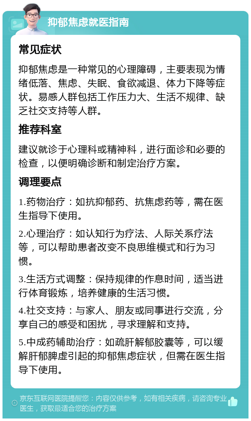 抑郁焦虑就医指南 常见症状 抑郁焦虑是一种常见的心理障碍，主要表现为情绪低落、焦虑、失眠、食欲减退、体力下降等症状。易感人群包括工作压力大、生活不规律、缺乏社交支持等人群。 推荐科室 建议就诊于心理科或精神科，进行面诊和必要的检查，以便明确诊断和制定治疗方案。 调理要点 1.药物治疗：如抗抑郁药、抗焦虑药等，需在医生指导下使用。 2.心理治疗：如认知行为疗法、人际关系疗法等，可以帮助患者改变不良思维模式和行为习惯。 3.生活方式调整：保持规律的作息时间，适当进行体育锻炼，培养健康的生活习惯。 4.社交支持：与家人、朋友或同事进行交流，分享自己的感受和困扰，寻求理解和支持。 5.中成药辅助治疗：如疏肝解郁胶囊等，可以缓解肝郁脾虚引起的抑郁焦虑症状，但需在医生指导下使用。