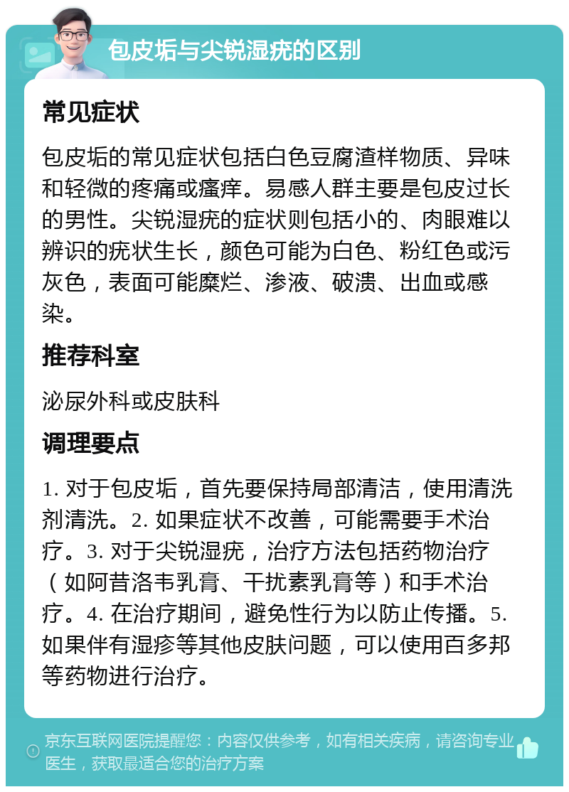 包皮垢与尖锐湿疣的区别 常见症状 包皮垢的常见症状包括白色豆腐渣样物质、异味和轻微的疼痛或瘙痒。易感人群主要是包皮过长的男性。尖锐湿疣的症状则包括小的、肉眼难以辨识的疣状生长，颜色可能为白色、粉红色或污灰色，表面可能糜烂、渗液、破溃、出血或感染。 推荐科室 泌尿外科或皮肤科 调理要点 1. 对于包皮垢，首先要保持局部清洁，使用清洗剂清洗。2. 如果症状不改善，可能需要手术治疗。3. 对于尖锐湿疣，治疗方法包括药物治疗（如阿昔洛韦乳膏、干扰素乳膏等）和手术治疗。4. 在治疗期间，避免性行为以防止传播。5. 如果伴有湿疹等其他皮肤问题，可以使用百多邦等药物进行治疗。