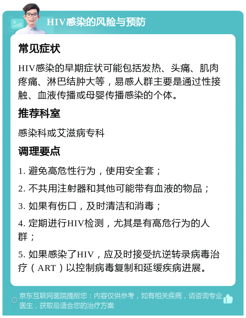 HIV感染的风险与预防 常见症状 HIV感染的早期症状可能包括发热、头痛、肌肉疼痛、淋巴结肿大等，易感人群主要是通过性接触、血液传播或母婴传播感染的个体。 推荐科室 感染科或艾滋病专科 调理要点 1. 避免高危性行为，使用安全套； 2. 不共用注射器和其他可能带有血液的物品； 3. 如果有伤口，及时清洁和消毒； 4. 定期进行HIV检测，尤其是有高危行为的人群； 5. 如果感染了HIV，应及时接受抗逆转录病毒治疗（ART）以控制病毒复制和延缓疾病进展。