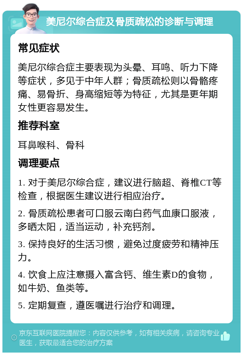 美尼尔综合症及骨质疏松的诊断与调理 常见症状 美尼尔综合症主要表现为头晕、耳鸣、听力下降等症状，多见于中年人群；骨质疏松则以骨骼疼痛、易骨折、身高缩短等为特征，尤其是更年期女性更容易发生。 推荐科室 耳鼻喉科、骨科 调理要点 1. 对于美尼尔综合症，建议进行脑超、脊椎CT等检查，根据医生建议进行相应治疗。 2. 骨质疏松患者可口服云南白药气血康口服液，多晒太阳，适当运动，补充钙剂。 3. 保持良好的生活习惯，避免过度疲劳和精神压力。 4. 饮食上应注意摄入富含钙、维生素D的食物，如牛奶、鱼类等。 5. 定期复查，遵医嘱进行治疗和调理。