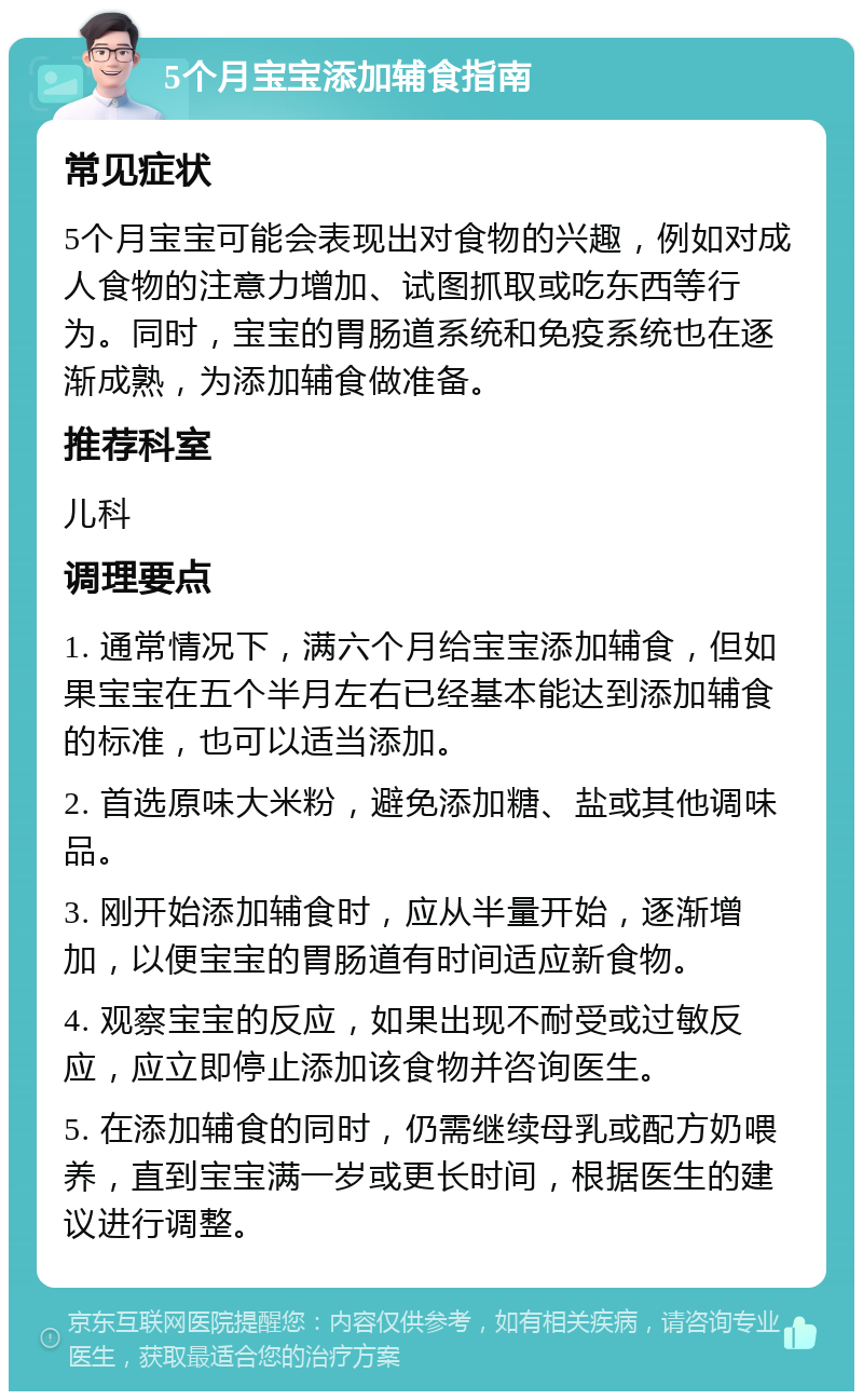 5个月宝宝添加辅食指南 常见症状 5个月宝宝可能会表现出对食物的兴趣，例如对成人食物的注意力增加、试图抓取或吃东西等行为。同时，宝宝的胃肠道系统和免疫系统也在逐渐成熟，为添加辅食做准备。 推荐科室 儿科 调理要点 1. 通常情况下，满六个月给宝宝添加辅食，但如果宝宝在五个半月左右已经基本能达到添加辅食的标准，也可以适当添加。 2. 首选原味大米粉，避免添加糖、盐或其他调味品。 3. 刚开始添加辅食时，应从半量开始，逐渐增加，以便宝宝的胃肠道有时间适应新食物。 4. 观察宝宝的反应，如果出现不耐受或过敏反应，应立即停止添加该食物并咨询医生。 5. 在添加辅食的同时，仍需继续母乳或配方奶喂养，直到宝宝满一岁或更长时间，根据医生的建议进行调整。