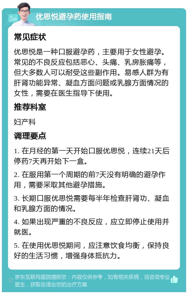 优思悦避孕药使用指南 常见症状 优思悦是一种口服避孕药，主要用于女性避孕。常见的不良反应包括恶心、头痛、乳房胀痛等，但大多数人可以耐受这些副作用。易感人群为有肝肾功能异常、凝血方面问题或乳腺方面情况的女性，需要在医生指导下使用。 推荐科室 妇产科 调理要点 1. 在月经的第一天开始口服优思悦，连续21天后停药7天再开始下一盒。 2. 在服用第一个周期的前7天没有明确的避孕作用，需要采取其他避孕措施。 3. 长期口服优思悦需要每半年检查肝肾功、凝血和乳腺方面的情况。 4. 如果出现严重的不良反应，应立即停止使用并就医。 5. 在使用优思悦期间，应注意饮食均衡，保持良好的生活习惯，增强身体抵抗力。