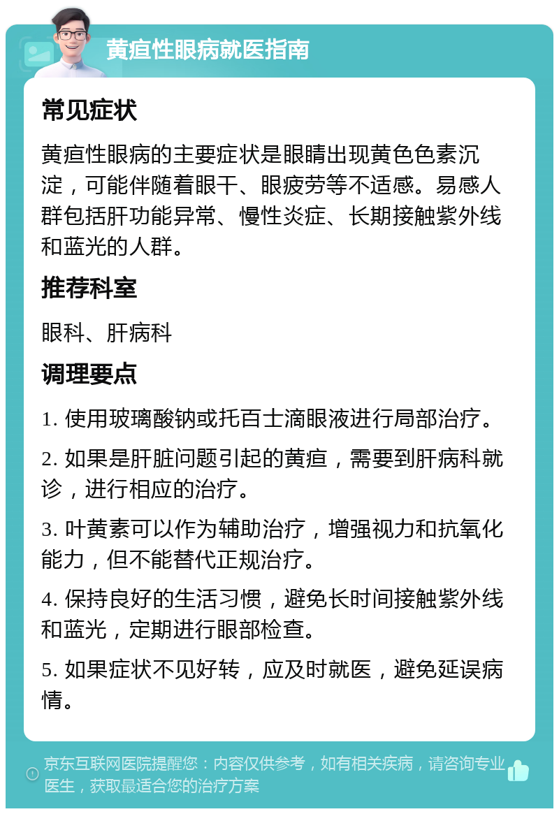 黄疸性眼病就医指南 常见症状 黄疸性眼病的主要症状是眼睛出现黄色色素沉淀，可能伴随着眼干、眼疲劳等不适感。易感人群包括肝功能异常、慢性炎症、长期接触紫外线和蓝光的人群。 推荐科室 眼科、肝病科 调理要点 1. 使用玻璃酸钠或托百士滴眼液进行局部治疗。 2. 如果是肝脏问题引起的黄疸，需要到肝病科就诊，进行相应的治疗。 3. 叶黄素可以作为辅助治疗，增强视力和抗氧化能力，但不能替代正规治疗。 4. 保持良好的生活习惯，避免长时间接触紫外线和蓝光，定期进行眼部检查。 5. 如果症状不见好转，应及时就医，避免延误病情。