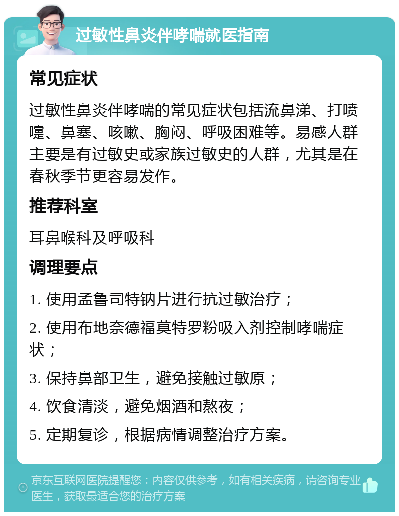 过敏性鼻炎伴哮喘就医指南 常见症状 过敏性鼻炎伴哮喘的常见症状包括流鼻涕、打喷嚏、鼻塞、咳嗽、胸闷、呼吸困难等。易感人群主要是有过敏史或家族过敏史的人群，尤其是在春秋季节更容易发作。 推荐科室 耳鼻喉科及呼吸科 调理要点 1. 使用孟鲁司特钠片进行抗过敏治疗； 2. 使用布地奈德福莫特罗粉吸入剂控制哮喘症状； 3. 保持鼻部卫生，避免接触过敏原； 4. 饮食清淡，避免烟酒和熬夜； 5. 定期复诊，根据病情调整治疗方案。