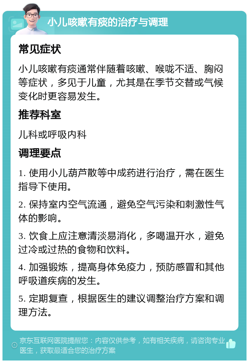 小儿咳嗽有痰的治疗与调理 常见症状 小儿咳嗽有痰通常伴随着咳嗽、喉咙不适、胸闷等症状，多见于儿童，尤其是在季节交替或气候变化时更容易发生。 推荐科室 儿科或呼吸内科 调理要点 1. 使用小儿葫芦散等中成药进行治疗，需在医生指导下使用。 2. 保持室内空气流通，避免空气污染和刺激性气体的影响。 3. 饮食上应注意清淡易消化，多喝温开水，避免过冷或过热的食物和饮料。 4. 加强锻炼，提高身体免疫力，预防感冒和其他呼吸道疾病的发生。 5. 定期复查，根据医生的建议调整治疗方案和调理方法。