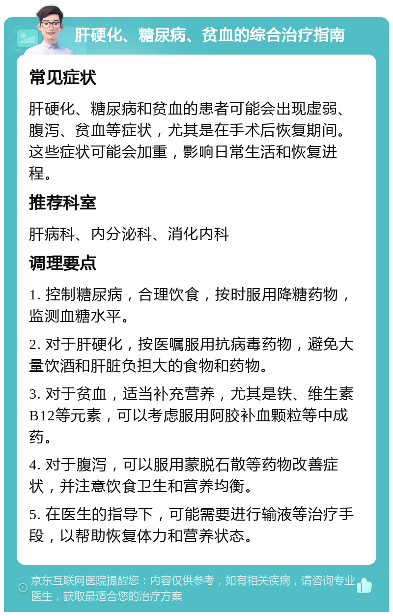 肝硬化、糖尿病、贫血的综合治疗指南 常见症状 肝硬化、糖尿病和贫血的患者可能会出现虚弱、腹泻、贫血等症状，尤其是在手术后恢复期间。这些症状可能会加重，影响日常生活和恢复进程。 推荐科室 肝病科、内分泌科、消化内科 调理要点 1. 控制糖尿病，合理饮食，按时服用降糖药物，监测血糖水平。 2. 对于肝硬化，按医嘱服用抗病毒药物，避免大量饮酒和肝脏负担大的食物和药物。 3. 对于贫血，适当补充营养，尤其是铁、维生素B12等元素，可以考虑服用阿胶补血颗粒等中成药。 4. 对于腹泻，可以服用蒙脱石散等药物改善症状，并注意饮食卫生和营养均衡。 5. 在医生的指导下，可能需要进行输液等治疗手段，以帮助恢复体力和营养状态。