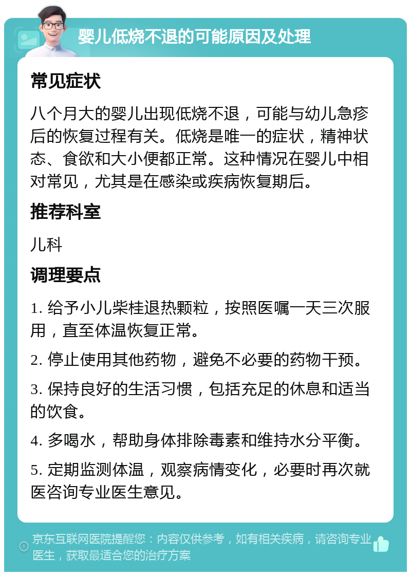 婴儿低烧不退的可能原因及处理 常见症状 八个月大的婴儿出现低烧不退，可能与幼儿急疹后的恢复过程有关。低烧是唯一的症状，精神状态、食欲和大小便都正常。这种情况在婴儿中相对常见，尤其是在感染或疾病恢复期后。 推荐科室 儿科 调理要点 1. 给予小儿柴桂退热颗粒，按照医嘱一天三次服用，直至体温恢复正常。 2. 停止使用其他药物，避免不必要的药物干预。 3. 保持良好的生活习惯，包括充足的休息和适当的饮食。 4. 多喝水，帮助身体排除毒素和维持水分平衡。 5. 定期监测体温，观察病情变化，必要时再次就医咨询专业医生意见。