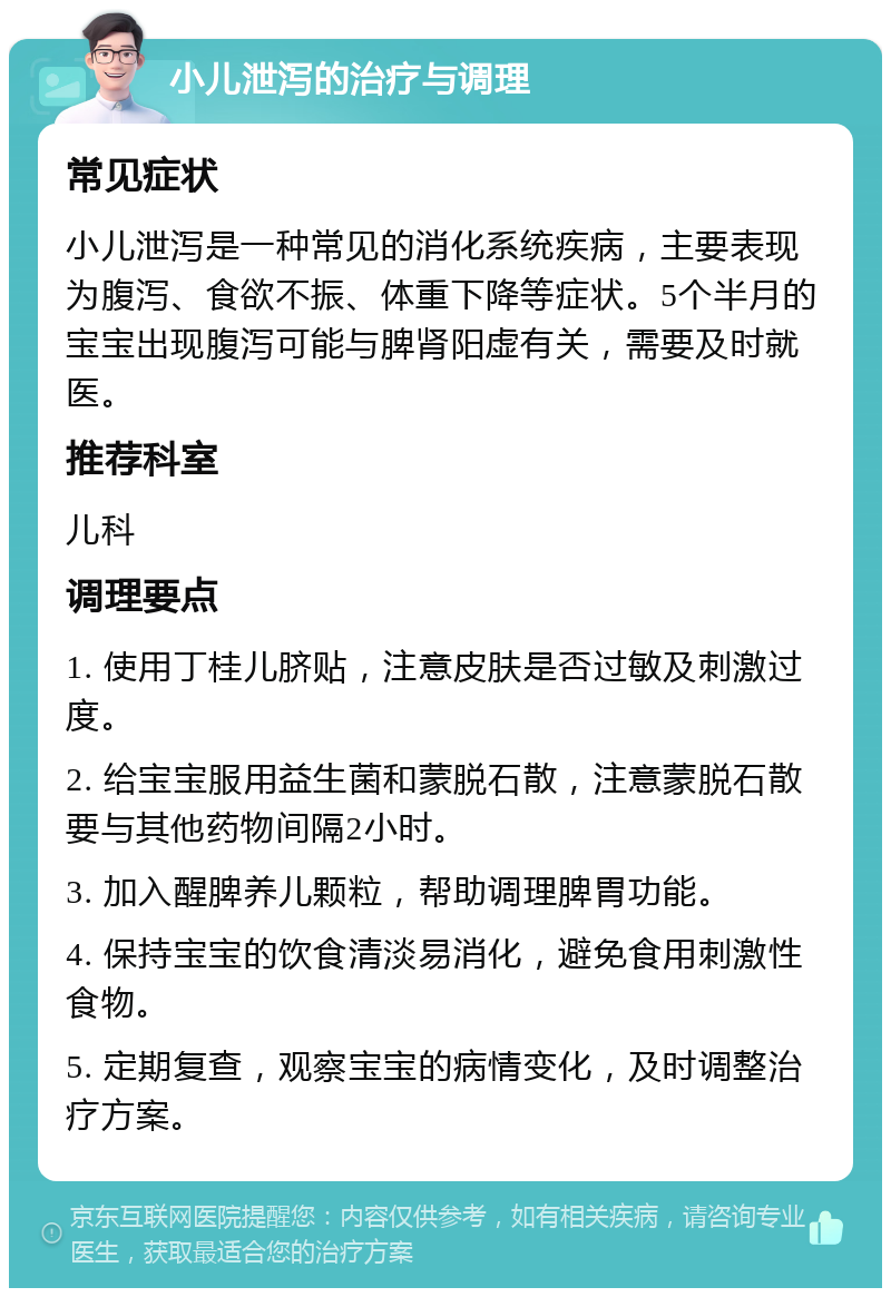 小儿泄泻的治疗与调理 常见症状 小儿泄泻是一种常见的消化系统疾病，主要表现为腹泻、食欲不振、体重下降等症状。5个半月的宝宝出现腹泻可能与脾肾阳虚有关，需要及时就医。 推荐科室 儿科 调理要点 1. 使用丁桂儿脐贴，注意皮肤是否过敏及刺激过度。 2. 给宝宝服用益生菌和蒙脱石散，注意蒙脱石散要与其他药物间隔2小时。 3. 加入醒脾养儿颗粒，帮助调理脾胃功能。 4. 保持宝宝的饮食清淡易消化，避免食用刺激性食物。 5. 定期复查，观察宝宝的病情变化，及时调整治疗方案。