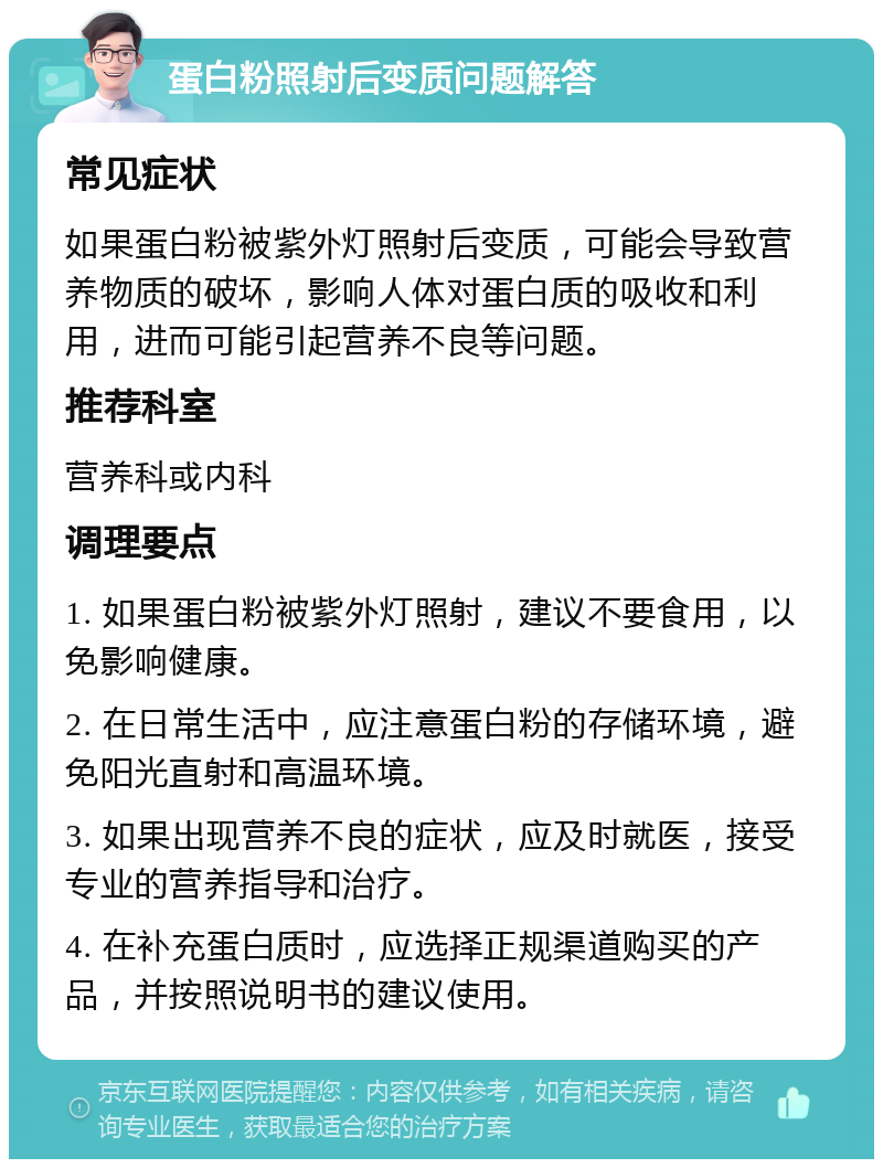 蛋白粉照射后变质问题解答 常见症状 如果蛋白粉被紫外灯照射后变质，可能会导致营养物质的破坏，影响人体对蛋白质的吸收和利用，进而可能引起营养不良等问题。 推荐科室 营养科或内科 调理要点 1. 如果蛋白粉被紫外灯照射，建议不要食用，以免影响健康。 2. 在日常生活中，应注意蛋白粉的存储环境，避免阳光直射和高温环境。 3. 如果出现营养不良的症状，应及时就医，接受专业的营养指导和治疗。 4. 在补充蛋白质时，应选择正规渠道购买的产品，并按照说明书的建议使用。