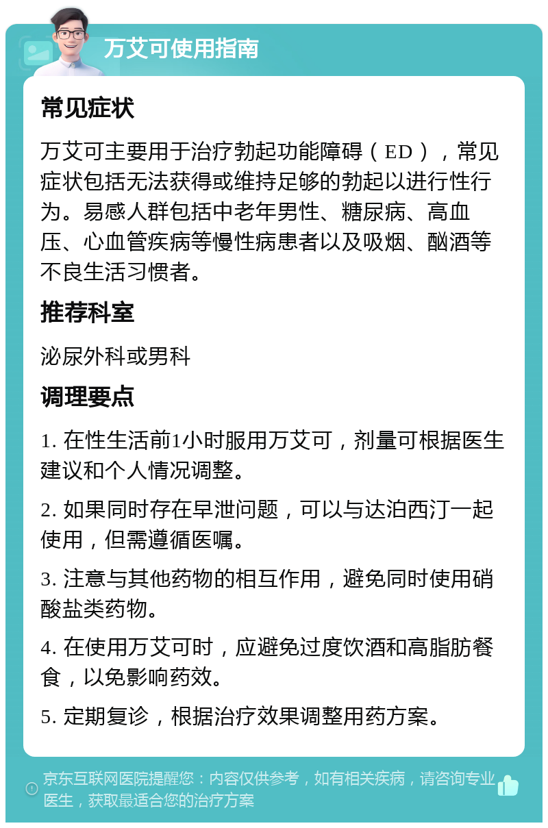 万艾可使用指南 常见症状 万艾可主要用于治疗勃起功能障碍（ED），常见症状包括无法获得或维持足够的勃起以进行性行为。易感人群包括中老年男性、糖尿病、高血压、心血管疾病等慢性病患者以及吸烟、酗酒等不良生活习惯者。 推荐科室 泌尿外科或男科 调理要点 1. 在性生活前1小时服用万艾可，剂量可根据医生建议和个人情况调整。 2. 如果同时存在早泄问题，可以与达泊西汀一起使用，但需遵循医嘱。 3. 注意与其他药物的相互作用，避免同时使用硝酸盐类药物。 4. 在使用万艾可时，应避免过度饮酒和高脂肪餐食，以免影响药效。 5. 定期复诊，根据治疗效果调整用药方案。