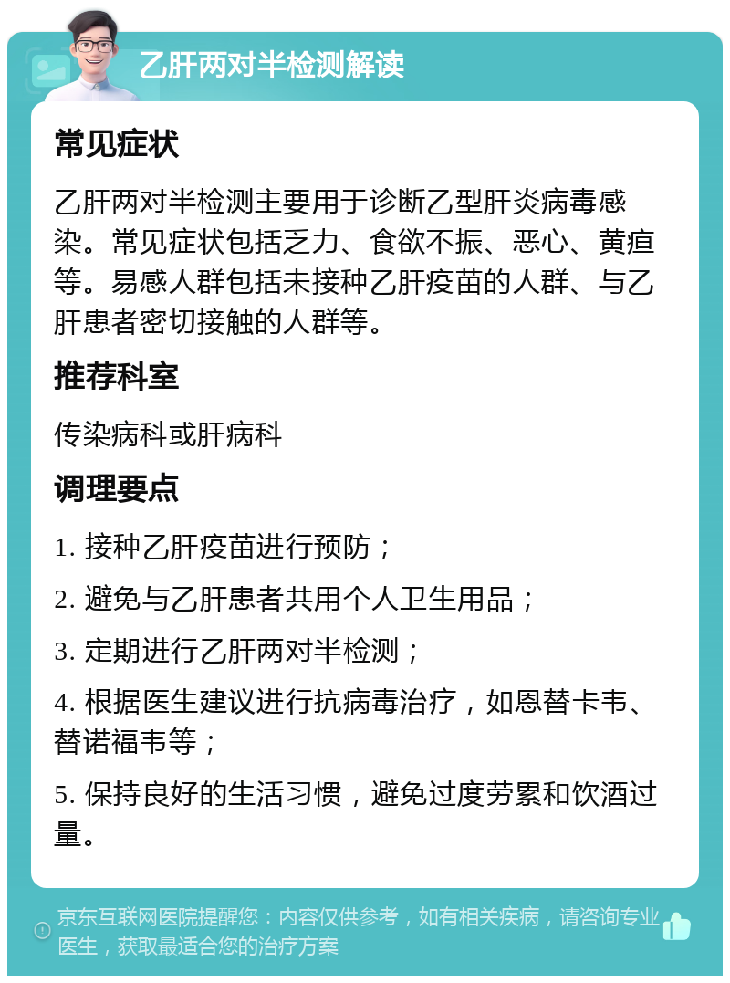 乙肝两对半检测解读 常见症状 乙肝两对半检测主要用于诊断乙型肝炎病毒感染。常见症状包括乏力、食欲不振、恶心、黄疸等。易感人群包括未接种乙肝疫苗的人群、与乙肝患者密切接触的人群等。 推荐科室 传染病科或肝病科 调理要点 1. 接种乙肝疫苗进行预防； 2. 避免与乙肝患者共用个人卫生用品； 3. 定期进行乙肝两对半检测； 4. 根据医生建议进行抗病毒治疗，如恩替卡韦、替诺福韦等； 5. 保持良好的生活习惯，避免过度劳累和饮酒过量。