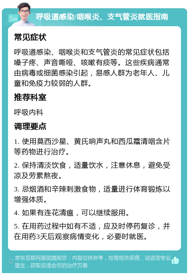 呼吸道感染/咽喉炎、支气管炎就医指南 常见症状 呼吸道感染、咽喉炎和支气管炎的常见症状包括嗓子疼、声音嘶哑、咳嗽有痰等。这些疾病通常由病毒或细菌感染引起，易感人群为老年人、儿童和免疫力较弱的人群。 推荐科室 呼吸内科 调理要点 1. 使用莫西沙星、黄氏响声丸和西瓜霜清咽含片等药物进行治疗。 2. 保持清淡饮食，适量饮水，注意休息，避免受凉及劳累熬夜。 3. 忌烟酒和辛辣刺激食物，适量进行体育锻炼以增强体质。 4. 如果有连花清瘟，可以继续服用。 5. 在用药过程中如有不适，应及时停药复诊，并在用药3天后观察病情变化，必要时就医。