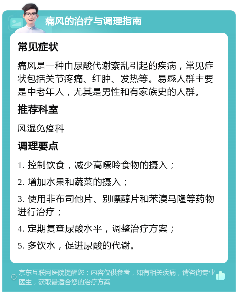 痛风的治疗与调理指南 常见症状 痛风是一种由尿酸代谢紊乱引起的疾病，常见症状包括关节疼痛、红肿、发热等。易感人群主要是中老年人，尤其是男性和有家族史的人群。 推荐科室 风湿免疫科 调理要点 1. 控制饮食，减少高嘌呤食物的摄入； 2. 增加水果和蔬菜的摄入； 3. 使用非布司他片、别嘌醇片和苯溴马隆等药物进行治疗； 4. 定期复查尿酸水平，调整治疗方案； 5. 多饮水，促进尿酸的代谢。