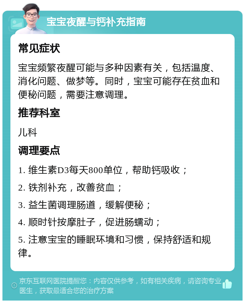 宝宝夜醒与钙补充指南 常见症状 宝宝频繁夜醒可能与多种因素有关，包括温度、消化问题、做梦等。同时，宝宝可能存在贫血和便秘问题，需要注意调理。 推荐科室 儿科 调理要点 1. 维生素D3每天800单位，帮助钙吸收； 2. 铁剂补充，改善贫血； 3. 益生菌调理肠道，缓解便秘； 4. 顺时针按摩肚子，促进肠蠕动； 5. 注意宝宝的睡眠环境和习惯，保持舒适和规律。