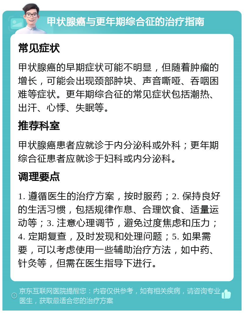 甲状腺癌与更年期综合征的治疗指南 常见症状 甲状腺癌的早期症状可能不明显，但随着肿瘤的增长，可能会出现颈部肿块、声音嘶哑、吞咽困难等症状。更年期综合征的常见症状包括潮热、出汗、心悸、失眠等。 推荐科室 甲状腺癌患者应就诊于内分泌科或外科；更年期综合征患者应就诊于妇科或内分泌科。 调理要点 1. 遵循医生的治疗方案，按时服药；2. 保持良好的生活习惯，包括规律作息、合理饮食、适量运动等；3. 注意心理调节，避免过度焦虑和压力；4. 定期复查，及时发现和处理问题；5. 如果需要，可以考虑使用一些辅助治疗方法，如中药、针灸等，但需在医生指导下进行。