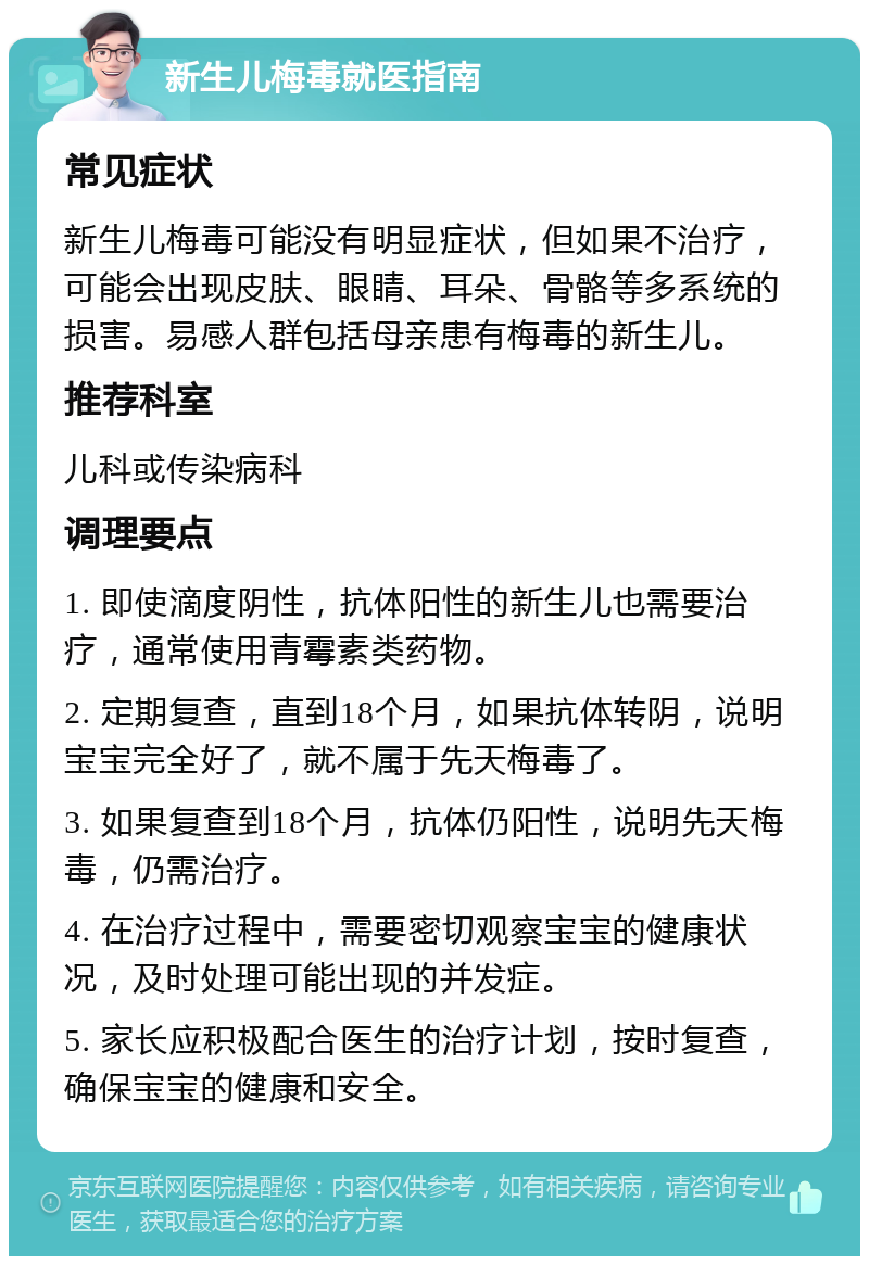 新生儿梅毒就医指南 常见症状 新生儿梅毒可能没有明显症状，但如果不治疗，可能会出现皮肤、眼睛、耳朵、骨骼等多系统的损害。易感人群包括母亲患有梅毒的新生儿。 推荐科室 儿科或传染病科 调理要点 1. 即使滴度阴性，抗体阳性的新生儿也需要治疗，通常使用青霉素类药物。 2. 定期复查，直到18个月，如果抗体转阴，说明宝宝完全好了，就不属于先天梅毒了。 3. 如果复查到18个月，抗体仍阳性，说明先天梅毒，仍需治疗。 4. 在治疗过程中，需要密切观察宝宝的健康状况，及时处理可能出现的并发症。 5. 家长应积极配合医生的治疗计划，按时复查，确保宝宝的健康和安全。