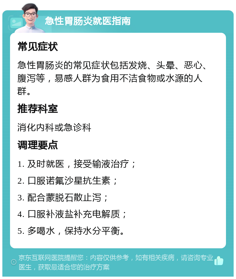 急性胃肠炎就医指南 常见症状 急性胃肠炎的常见症状包括发烧、头晕、恶心、腹泻等，易感人群为食用不洁食物或水源的人群。 推荐科室 消化内科或急诊科 调理要点 1. 及时就医，接受输液治疗； 2. 口服诺氟沙星抗生素； 3. 配合蒙脱石散止泻； 4. 口服补液盐补充电解质； 5. 多喝水，保持水分平衡。