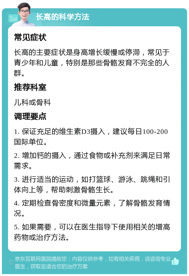 长高的科学方法 常见症状 长高的主要症状是身高增长缓慢或停滞，常见于青少年和儿童，特别是那些骨骼发育不完全的人群。 推荐科室 儿科或骨科 调理要点 1. 保证充足的维生素D3摄入，建议每日100-200国际单位。 2. 增加钙的摄入，通过食物或补充剂来满足日常需求。 3. 进行适当的运动，如打篮球、游泳、跳绳和引体向上等，帮助刺激骨骼生长。 4. 定期检查骨密度和微量元素，了解骨骼发育情况。 5. 如果需要，可以在医生指导下使用相关的增高药物或治疗方法。