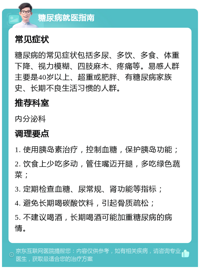 糖尿病就医指南 常见症状 糖尿病的常见症状包括多尿、多饮、多食、体重下降、视力模糊、四肢麻木、疼痛等。易感人群主要是40岁以上、超重或肥胖、有糖尿病家族史、长期不良生活习惯的人群。 推荐科室 内分泌科 调理要点 1. 使用胰岛素治疗，控制血糖，保护胰岛功能； 2. 饮食上少吃多动，管住嘴迈开腿，多吃绿色蔬菜； 3. 定期检查血糖、尿常规、肾功能等指标； 4. 避免长期喝碳酸饮料，引起骨质疏松； 5. 不建议喝酒，长期喝酒可能加重糖尿病的病情。