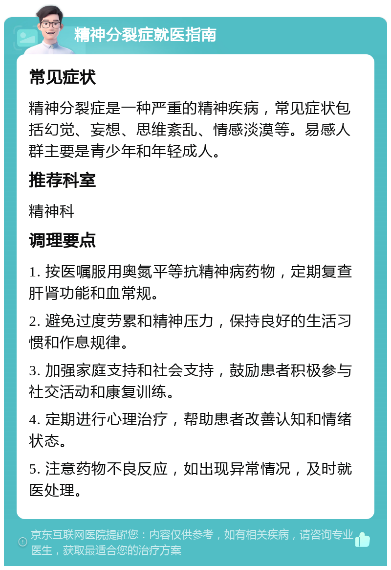 精神分裂症就医指南 常见症状 精神分裂症是一种严重的精神疾病，常见症状包括幻觉、妄想、思维紊乱、情感淡漠等。易感人群主要是青少年和年轻成人。 推荐科室 精神科 调理要点 1. 按医嘱服用奥氮平等抗精神病药物，定期复查肝肾功能和血常规。 2. 避免过度劳累和精神压力，保持良好的生活习惯和作息规律。 3. 加强家庭支持和社会支持，鼓励患者积极参与社交活动和康复训练。 4. 定期进行心理治疗，帮助患者改善认知和情绪状态。 5. 注意药物不良反应，如出现异常情况，及时就医处理。