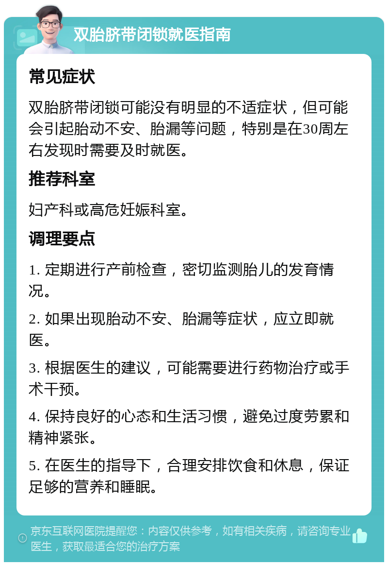 双胎脐带闭锁就医指南 常见症状 双胎脐带闭锁可能没有明显的不适症状，但可能会引起胎动不安、胎漏等问题，特别是在30周左右发现时需要及时就医。 推荐科室 妇产科或高危妊娠科室。 调理要点 1. 定期进行产前检查，密切监测胎儿的发育情况。 2. 如果出现胎动不安、胎漏等症状，应立即就医。 3. 根据医生的建议，可能需要进行药物治疗或手术干预。 4. 保持良好的心态和生活习惯，避免过度劳累和精神紧张。 5. 在医生的指导下，合理安排饮食和休息，保证足够的营养和睡眠。