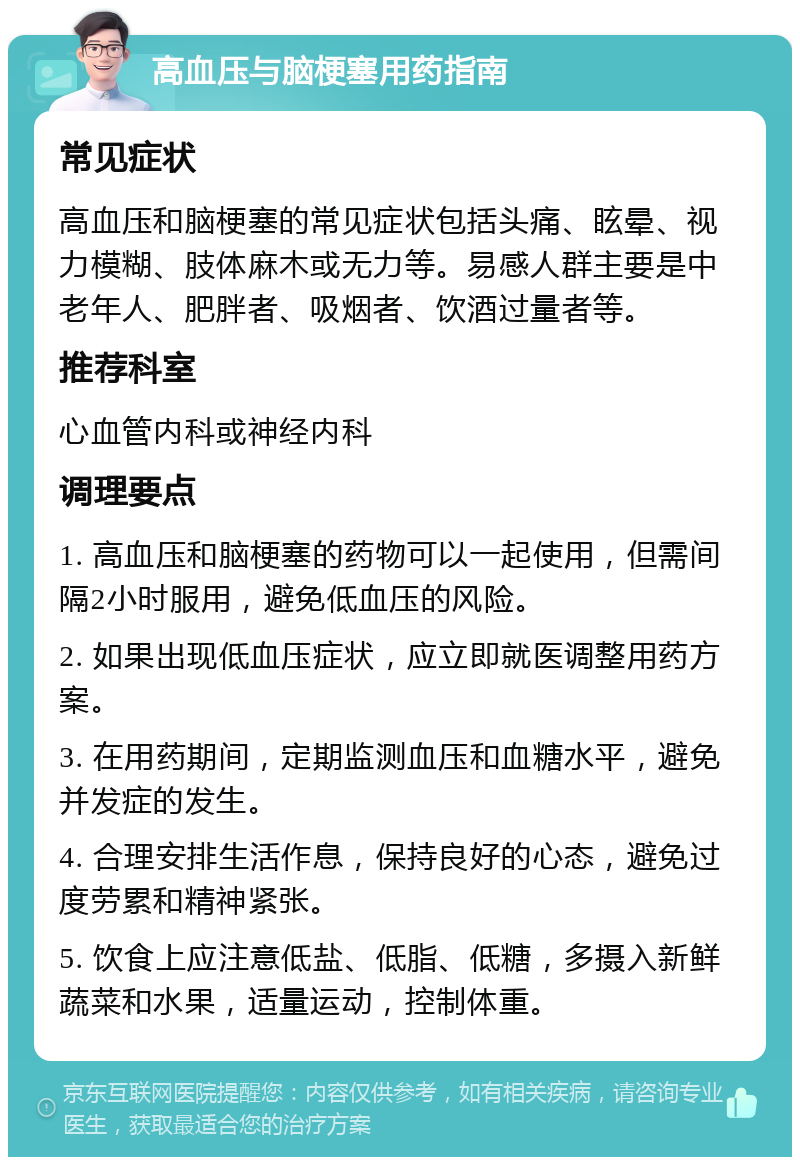 高血压与脑梗塞用药指南 常见症状 高血压和脑梗塞的常见症状包括头痛、眩晕、视力模糊、肢体麻木或无力等。易感人群主要是中老年人、肥胖者、吸烟者、饮酒过量者等。 推荐科室 心血管内科或神经内科 调理要点 1. 高血压和脑梗塞的药物可以一起使用，但需间隔2小时服用，避免低血压的风险。 2. 如果出现低血压症状，应立即就医调整用药方案。 3. 在用药期间，定期监测血压和血糖水平，避免并发症的发生。 4. 合理安排生活作息，保持良好的心态，避免过度劳累和精神紧张。 5. 饮食上应注意低盐、低脂、低糖，多摄入新鲜蔬菜和水果，适量运动，控制体重。