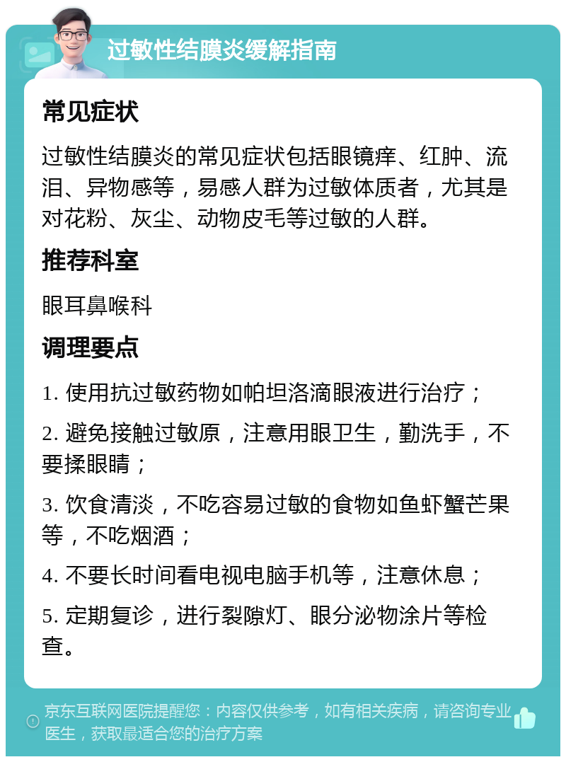 过敏性结膜炎缓解指南 常见症状 过敏性结膜炎的常见症状包括眼镜痒、红肿、流泪、异物感等，易感人群为过敏体质者，尤其是对花粉、灰尘、动物皮毛等过敏的人群。 推荐科室 眼耳鼻喉科 调理要点 1. 使用抗过敏药物如帕坦洛滴眼液进行治疗； 2. 避免接触过敏原，注意用眼卫生，勤洗手，不要揉眼睛； 3. 饮食清淡，不吃容易过敏的食物如鱼虾蟹芒果等，不吃烟酒； 4. 不要长时间看电视电脑手机等，注意休息； 5. 定期复诊，进行裂隙灯、眼分泌物涂片等检查。