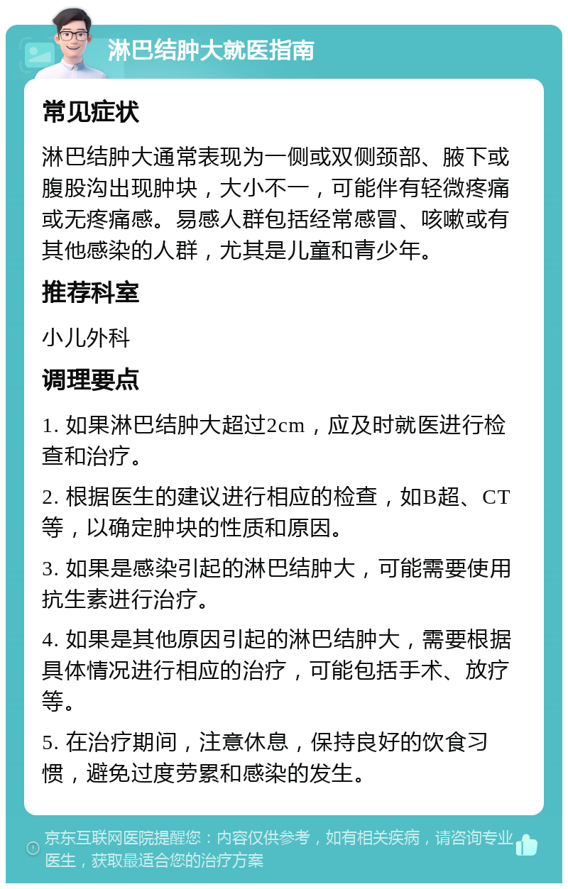 淋巴结肿大就医指南 常见症状 淋巴结肿大通常表现为一侧或双侧颈部、腋下或腹股沟出现肿块，大小不一，可能伴有轻微疼痛或无疼痛感。易感人群包括经常感冒、咳嗽或有其他感染的人群，尤其是儿童和青少年。 推荐科室 小儿外科 调理要点 1. 如果淋巴结肿大超过2cm，应及时就医进行检查和治疗。 2. 根据医生的建议进行相应的检查，如B超、CT等，以确定肿块的性质和原因。 3. 如果是感染引起的淋巴结肿大，可能需要使用抗生素进行治疗。 4. 如果是其他原因引起的淋巴结肿大，需要根据具体情况进行相应的治疗，可能包括手术、放疗等。 5. 在治疗期间，注意休息，保持良好的饮食习惯，避免过度劳累和感染的发生。