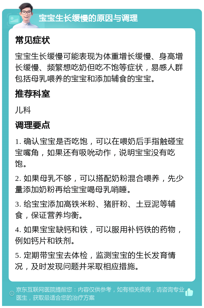 宝宝生长缓慢的原因与调理 常见症状 宝宝生长缓慢可能表现为体重增长缓慢、身高增长缓慢、频繁想吃奶但吃不饱等症状，易感人群包括母乳喂养的宝宝和添加辅食的宝宝。 推荐科室 儿科 调理要点 1. 确认宝宝是否吃饱，可以在喂奶后手指触碰宝宝嘴角，如果还有吸吮动作，说明宝宝没有吃饱。 2. 如果母乳不够，可以搭配奶粉混合喂养，先少量添加奶粉再给宝宝喝母乳哨睡。 3. 给宝宝添加高铁米粉、猪肝粉、土豆泥等辅食，保证营养均衡。 4. 如果宝宝缺钙和铁，可以服用补钙铁的药物，例如钙片和铁剂。 5. 定期带宝宝去体检，监测宝宝的生长发育情况，及时发现问题并采取相应措施。