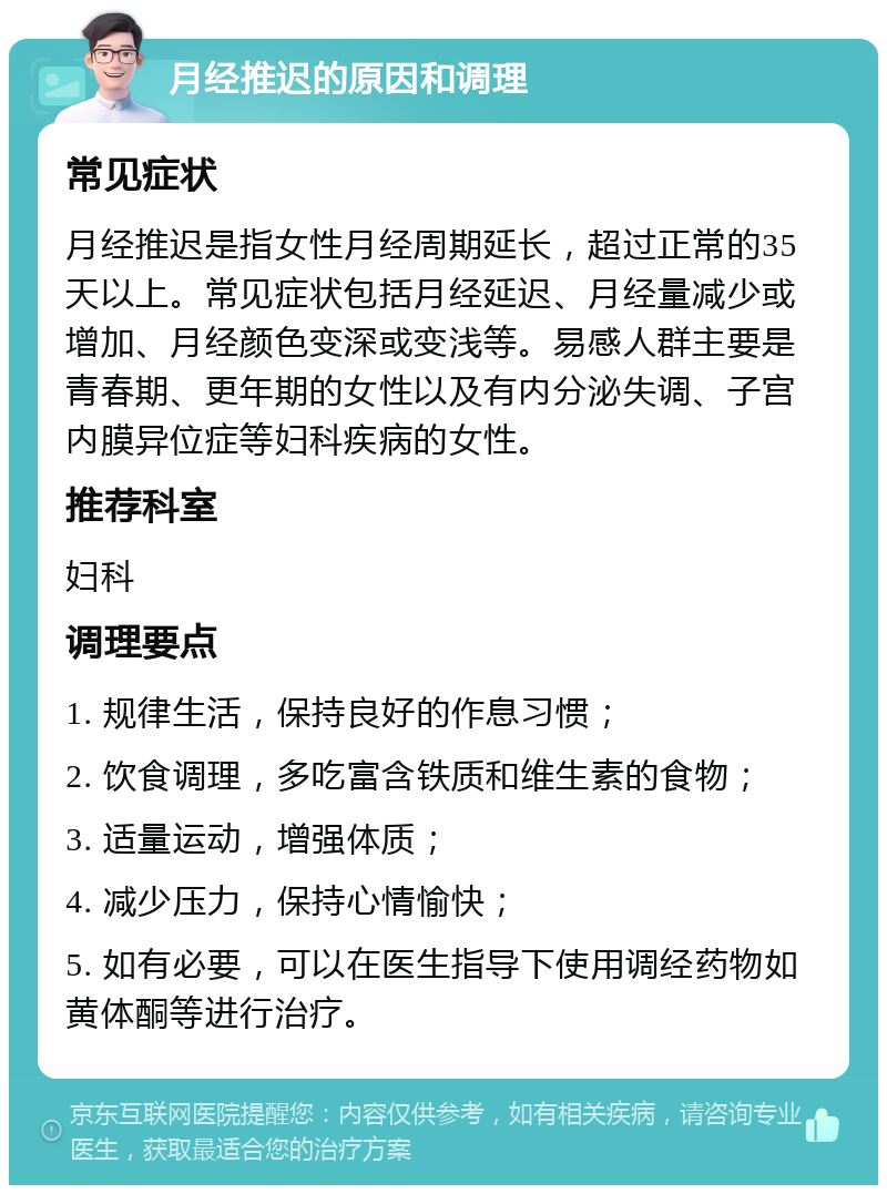 月经推迟的原因和调理 常见症状 月经推迟是指女性月经周期延长，超过正常的35天以上。常见症状包括月经延迟、月经量减少或增加、月经颜色变深或变浅等。易感人群主要是青春期、更年期的女性以及有内分泌失调、子宫内膜异位症等妇科疾病的女性。 推荐科室 妇科 调理要点 1. 规律生活，保持良好的作息习惯； 2. 饮食调理，多吃富含铁质和维生素的食物； 3. 适量运动，增强体质； 4. 减少压力，保持心情愉快； 5. 如有必要，可以在医生指导下使用调经药物如黄体酮等进行治疗。