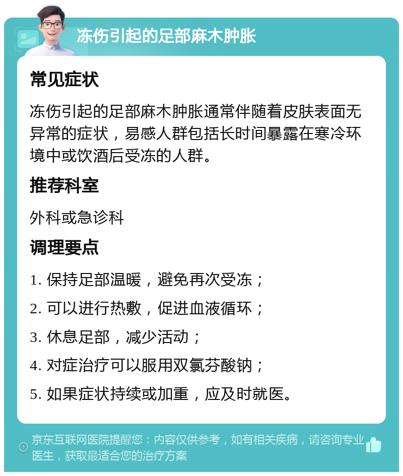 冻伤引起的足部麻木肿胀 常见症状 冻伤引起的足部麻木肿胀通常伴随着皮肤表面无异常的症状，易感人群包括长时间暴露在寒冷环境中或饮酒后受冻的人群。 推荐科室 外科或急诊科 调理要点 1. 保持足部温暖，避免再次受冻； 2. 可以进行热敷，促进血液循环； 3. 休息足部，减少活动； 4. 对症治疗可以服用双氯芬酸钠； 5. 如果症状持续或加重，应及时就医。