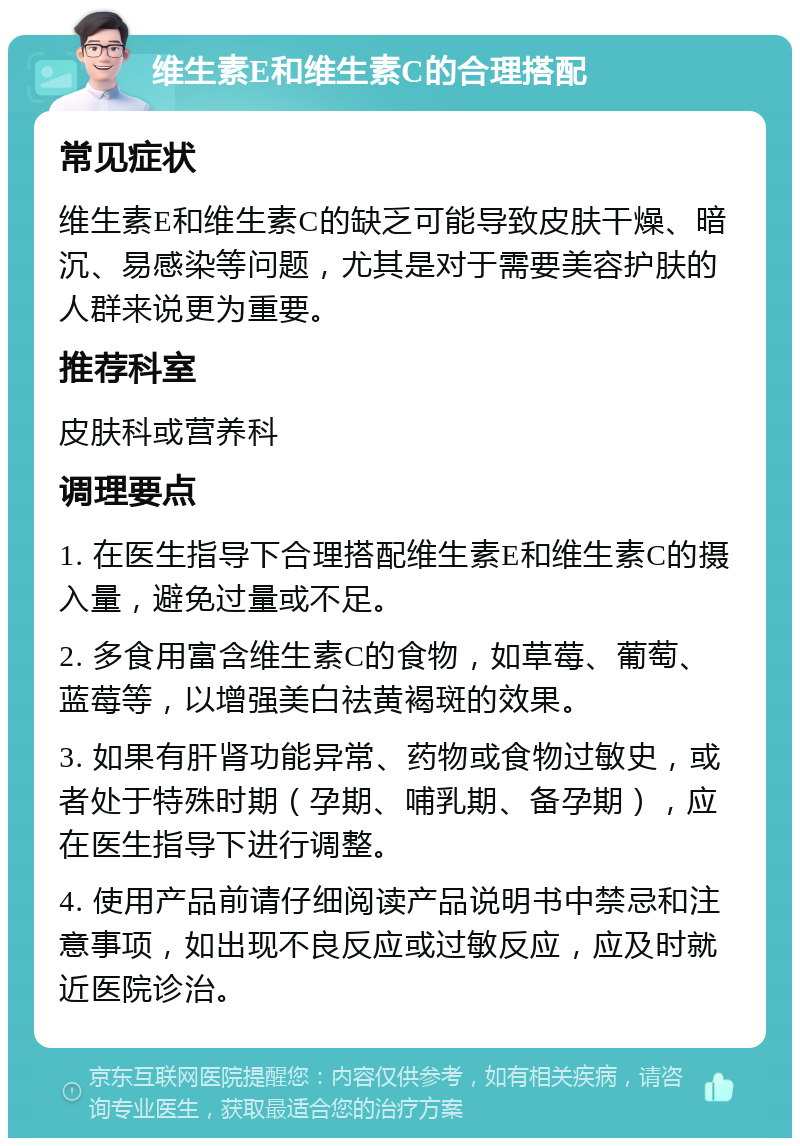 维生素E和维生素C的合理搭配 常见症状 维生素E和维生素C的缺乏可能导致皮肤干燥、暗沉、易感染等问题，尤其是对于需要美容护肤的人群来说更为重要。 推荐科室 皮肤科或营养科 调理要点 1. 在医生指导下合理搭配维生素E和维生素C的摄入量，避免过量或不足。 2. 多食用富含维生素C的食物，如草莓、葡萄、蓝莓等，以增强美白祛黄褐斑的效果。 3. 如果有肝肾功能异常、药物或食物过敏史，或者处于特殊时期（孕期、哺乳期、备孕期），应在医生指导下进行调整。 4. 使用产品前请仔细阅读产品说明书中禁忌和注意事项，如出现不良反应或过敏反应，应及时就近医院诊治。