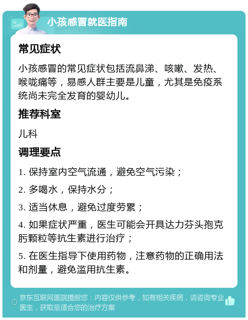 小孩感冒就医指南 常见症状 小孩感冒的常见症状包括流鼻涕、咳嗽、发热、喉咙痛等，易感人群主要是儿童，尤其是免疫系统尚未完全发育的婴幼儿。 推荐科室 儿科 调理要点 1. 保持室内空气流通，避免空气污染； 2. 多喝水，保持水分； 3. 适当休息，避免过度劳累； 4. 如果症状严重，医生可能会开具达力芬头孢克肟颗粒等抗生素进行治疗； 5. 在医生指导下使用药物，注意药物的正确用法和剂量，避免滥用抗生素。