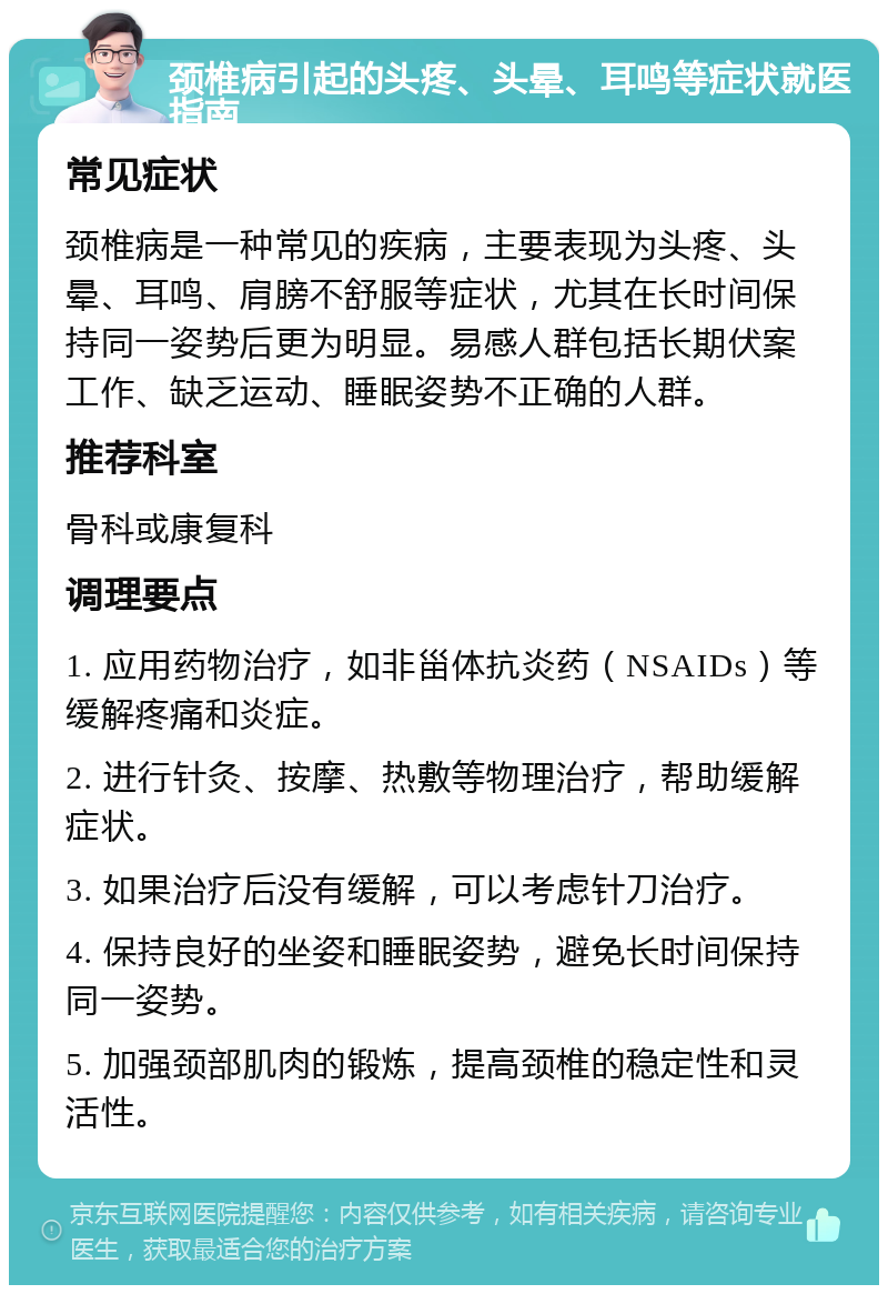 颈椎病引起的头疼、头晕、耳鸣等症状就医指南 常见症状 颈椎病是一种常见的疾病，主要表现为头疼、头晕、耳鸣、肩膀不舒服等症状，尤其在长时间保持同一姿势后更为明显。易感人群包括长期伏案工作、缺乏运动、睡眠姿势不正确的人群。 推荐科室 骨科或康复科 调理要点 1. 应用药物治疗，如非甾体抗炎药（NSAIDs）等缓解疼痛和炎症。 2. 进行针灸、按摩、热敷等物理治疗，帮助缓解症状。 3. 如果治疗后没有缓解，可以考虑针刀治疗。 4. 保持良好的坐姿和睡眠姿势，避免长时间保持同一姿势。 5. 加强颈部肌肉的锻炼，提高颈椎的稳定性和灵活性。