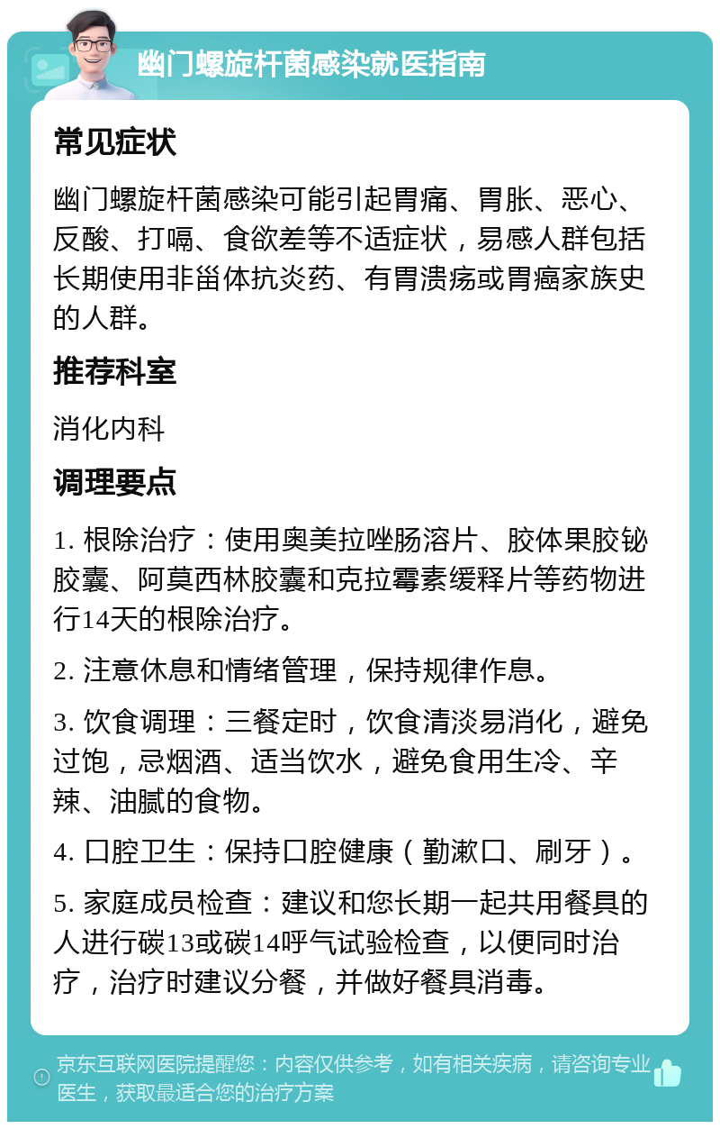 幽门螺旋杆菌感染就医指南 常见症状 幽门螺旋杆菌感染可能引起胃痛、胃胀、恶心、反酸、打嗝、食欲差等不适症状，易感人群包括长期使用非甾体抗炎药、有胃溃疡或胃癌家族史的人群。 推荐科室 消化内科 调理要点 1. 根除治疗：使用奥美拉唑肠溶片、胶体果胶铋胶囊、阿莫西林胶囊和克拉霉素缓释片等药物进行14天的根除治疗。 2. 注意休息和情绪管理，保持规律作息。 3. 饮食调理：三餐定时，饮食清淡易消化，避免过饱，忌烟酒、适当饮水，避免食用生冷、辛辣、油腻的食物。 4. 口腔卫生：保持口腔健康（勤漱口、刷牙）。 5. 家庭成员检查：建议和您长期一起共用餐具的人进行碳13或碳14呼气试验检查，以便同时治疗，治疗时建议分餐，并做好餐具消毒。