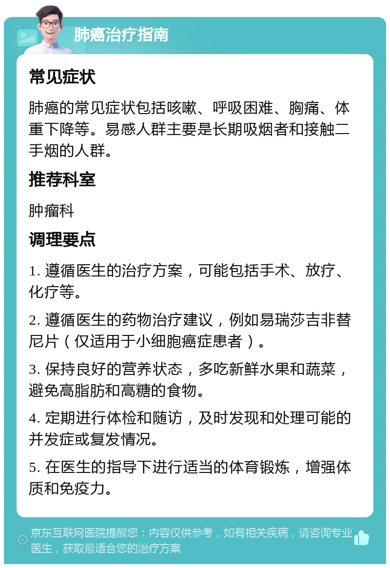 肺癌治疗指南 常见症状 肺癌的常见症状包括咳嗽、呼吸困难、胸痛、体重下降等。易感人群主要是长期吸烟者和接触二手烟的人群。 推荐科室 肿瘤科 调理要点 1. 遵循医生的治疗方案，可能包括手术、放疗、化疗等。 2. 遵循医生的药物治疗建议，例如易瑞莎吉非替尼片（仅适用于小细胞癌症患者）。 3. 保持良好的营养状态，多吃新鲜水果和蔬菜，避免高脂肪和高糖的食物。 4. 定期进行体检和随访，及时发现和处理可能的并发症或复发情况。 5. 在医生的指导下进行适当的体育锻炼，增强体质和免疫力。