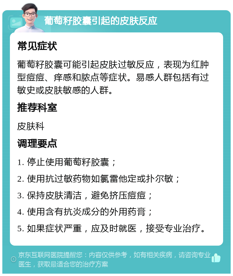 葡萄籽胶囊引起的皮肤反应 常见症状 葡萄籽胶囊可能引起皮肤过敏反应，表现为红肿型痘痘、痒感和脓点等症状。易感人群包括有过敏史或皮肤敏感的人群。 推荐科室 皮肤科 调理要点 1. 停止使用葡萄籽胶囊； 2. 使用抗过敏药物如氯雷他定或扑尔敏； 3. 保持皮肤清洁，避免挤压痘痘； 4. 使用含有抗炎成分的外用药膏； 5. 如果症状严重，应及时就医，接受专业治疗。