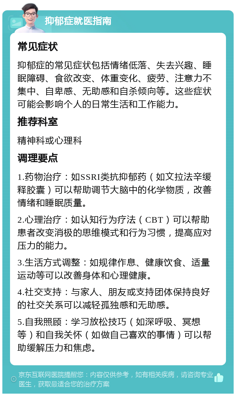 抑郁症就医指南 常见症状 抑郁症的常见症状包括情绪低落、失去兴趣、睡眠障碍、食欲改变、体重变化、疲劳、注意力不集中、自卑感、无助感和自杀倾向等。这些症状可能会影响个人的日常生活和工作能力。 推荐科室 精神科或心理科 调理要点 1.药物治疗：如SSRI类抗抑郁药（如文拉法辛缓释胶囊）可以帮助调节大脑中的化学物质，改善情绪和睡眠质量。 2.心理治疗：如认知行为疗法（CBT）可以帮助患者改变消极的思维模式和行为习惯，提高应对压力的能力。 3.生活方式调整：如规律作息、健康饮食、适量运动等可以改善身体和心理健康。 4.社交支持：与家人、朋友或支持团体保持良好的社交关系可以减轻孤独感和无助感。 5.自我照顾：学习放松技巧（如深呼吸、冥想等）和自我关怀（如做自己喜欢的事情）可以帮助缓解压力和焦虑。