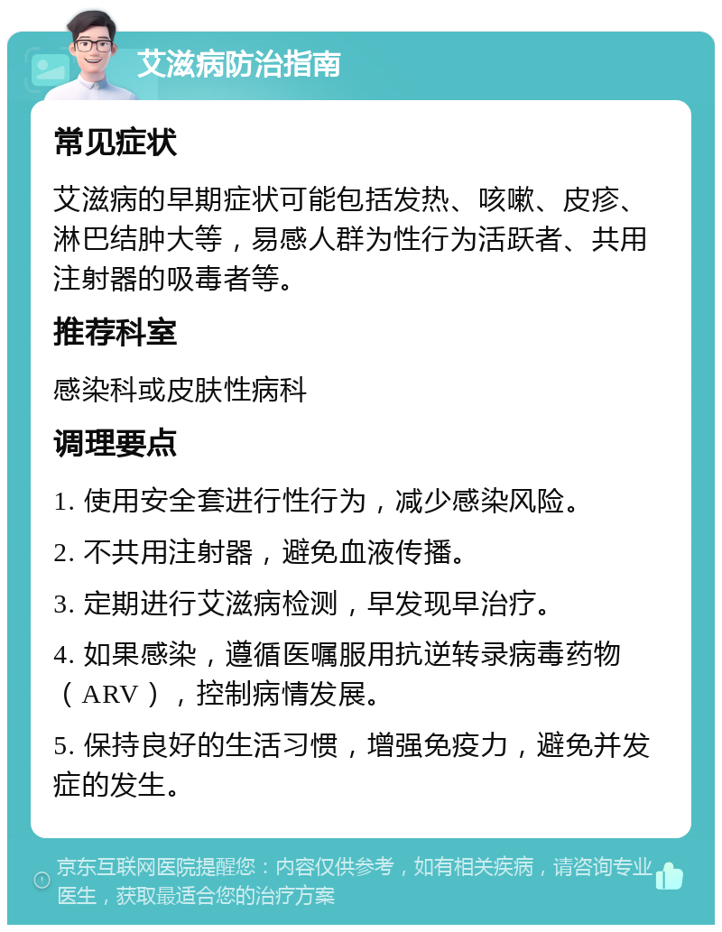 艾滋病防治指南 常见症状 艾滋病的早期症状可能包括发热、咳嗽、皮疹、淋巴结肿大等，易感人群为性行为活跃者、共用注射器的吸毒者等。 推荐科室 感染科或皮肤性病科 调理要点 1. 使用安全套进行性行为，减少感染风险。 2. 不共用注射器，避免血液传播。 3. 定期进行艾滋病检测，早发现早治疗。 4. 如果感染，遵循医嘱服用抗逆转录病毒药物（ARV），控制病情发展。 5. 保持良好的生活习惯，增强免疫力，避免并发症的发生。